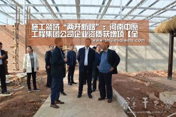 施工领域“两开新路”：河南中原工程集团公司企业资质获增项【全球总决赛官网】